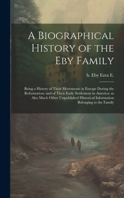 A Biographical History Of The Eby Family: Being A History Of Their Movements In Europe During The Reformation: And Of Their Early Settlement In ... Information Belonging To The Family