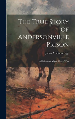 The True Story Of Andersonville Prison: A Defense Of Major Henry Wirz