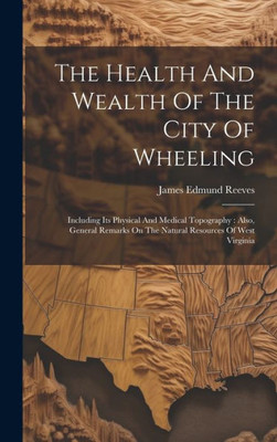 The Health And Wealth Of The City Of Wheeling: Including Its Physical And Medical Topography: Also, General Remarks On The Natural Resources Of West Virginia