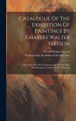 Catalogue Of The Exhibition Of Paintings By Charles Walter Stetson: December 28, 1912 To January 19, 1913 [At The] Pennsylvania Academy Of The Fine Arts