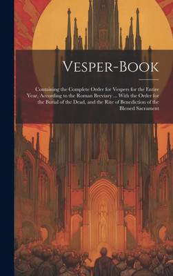 Vesper-Book: Containing The Complete Order For Vespers For The Entire Year, According To The Roman Breviary ... With The Order For The Burial Of The ... Rite Of Benediction Of The Blessed Sacrament