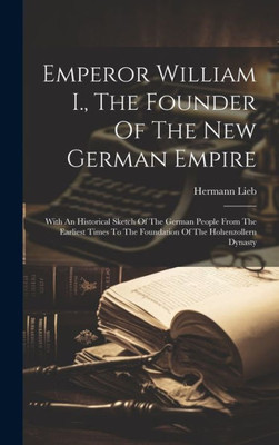 Emperor William I., The Founder Of The New German Empire: With An Historical Sketch Of The German People From The Earliest Times To The Foundation Of The Hohenzollern Dynasty