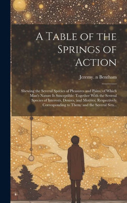A Table Of The Springs Of Action: Shewing The Several Species Of Pleasures And Pains, Of Which Man's Nature Is Susceptible: Together With The Several ... To Them: And The Several Sets...