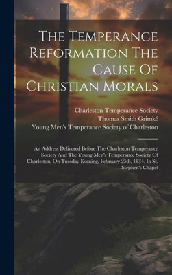 The Temperance Reformation The Cause Of Christian Morals: An Address Delivered Before The Charleston Temperance Society And The Young Men's Temperance ... February 25Th, 1834. In St. Stephen's Chapel