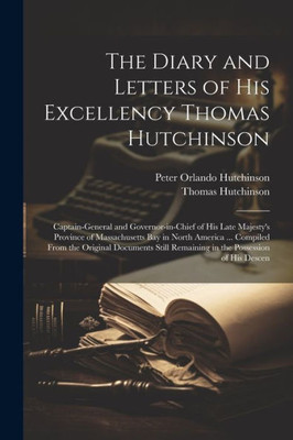 The Diary And Letters Of His Excellency Thomas Hutchinson: Captain-General And Governor-In-Chief Of His Late Majesty's Province Of Massachusetts Bay ... Remaining In The Possession Of His Descen