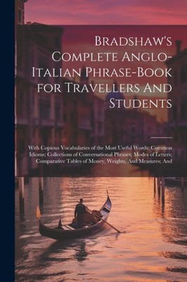 Bradshaw's Complete Anglo-Italian Phrase-Book For Travellers And Students; With Copious Vocabularies Of The Most Useful Words; Common Idioms; ... Tables Of Money, Weights, And Measures; And