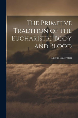 The Primitive Tradition Of The Eucharistic Body And Blood [Microform]