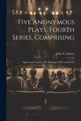 Five Anonymous Plays. Fourth Series, Comprising; Appius And Virginia, The Marriage Of Wit And Scienc