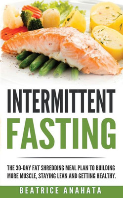 Intermittent Fasting: The 30-Day Fat Shredding Meal Plan To Building More Muscle, Staying Lean And Getting