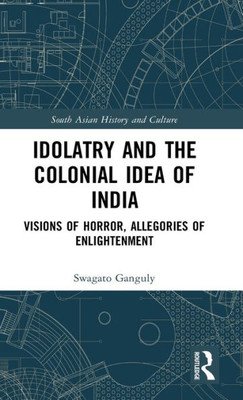 Idolatry And The Colonial Idea Of India: Visions Of Horror, Allegories Of Enlightenment (South Asian History And Culture)