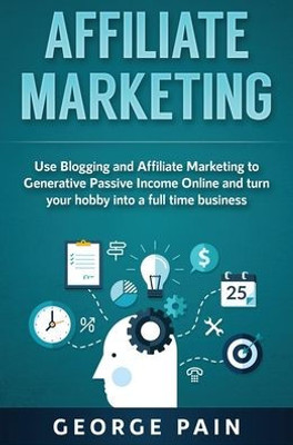 Affiliate Marketing: Use Blogging And Affiliate Marketing To Generative Passive Income Online And Turn Your Hobby Into A Full Time Business