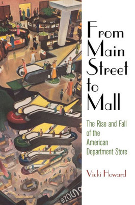 From Main Street To Mall: The Rise And Fall Of The American Department Store (American Business, Politics, And Society)