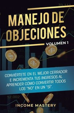 Manejo De Objeciones: Conviértete En El Mejor Cerrador E Incrementa Tus Ingresos Al Aprender Cómo Convertir Todos Los No En Un Sí Volumen 1 (Spanish Edition)