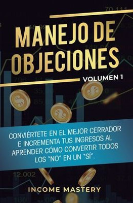 Manejo De Objeciones: Conviértete En El Mejor Cerrador E Incrementa Tus Ingresos Al Aprender Cómo Convertir Todos Los No En Un Sí Volumen 1 (Spanish Edition)