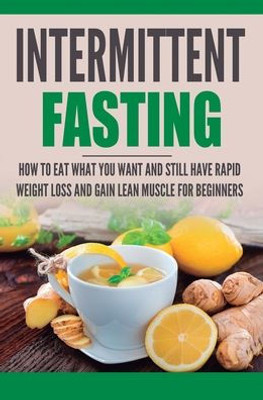 Intermittent Fasting: How To Eat What You Want And Still Have Rapid Weight Loss And Gain Lean Muscle For Beginners