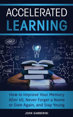 Accelerated Learning: How To Improve Your Memory After 40, Never Forget A Name Or Date Again, And Stay Young
