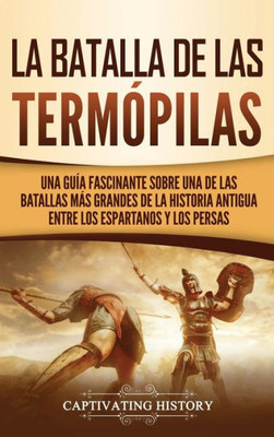 La Batalla De Las Termópilas: Una Guía Fascinante Sobre Una De Las Batallas Más Grandes De La Historia Antigua Entre Los Espartanos Y Los Persas (Spanish Edition)