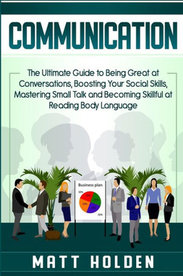 Communication: The Ultimate Guide To Being Great At Conversations, Boosting Your Social Skills, Mastering Small Talk And Becoming Skillful At Reading Body Language