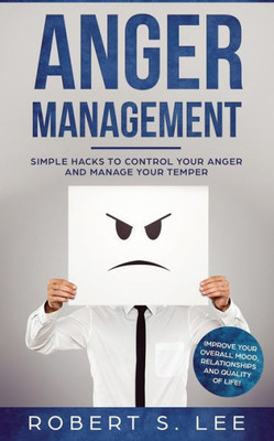 Anger Management: Simple Hacks To Control Your Anger And Manage Your Temper. Improve Your Overall Mood, Relationships And Quality Of Life!