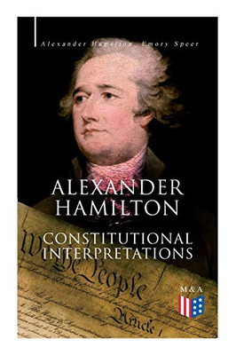 Alexander Hamilton: Constitutional Interpretations: Works & Speeches in Favor of the American Constitution Including The Federalist Papers and The Continentalist