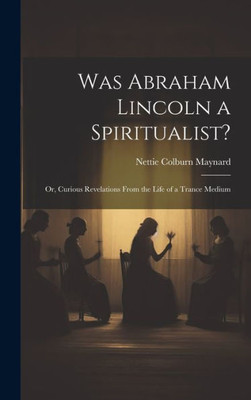 Was Abraham Lincoln A Spiritualist?: Or, Curious Revelations From The Life Of A Trance Medium