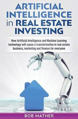 Artificial Intelligence In Real Estate Investing: How Artificial Intelligence And Machine Learning Technology Will Cause A Transformation In Real Estate Business, Marketing And Finance For Everyone