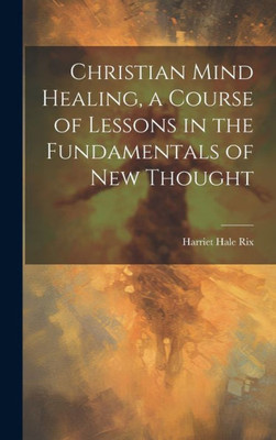 Christian Mind Healing, A Course Of Lessons In The Fundamentals Of New Thought