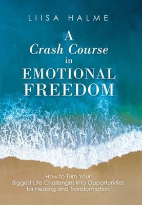 A Crash Course In Emotional Freedom: How To Turn Your Biggest Life Challenges Into Opportunities For Healing And Transformation