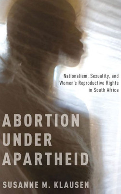 Abortion Under Apartheid: Nationalism, Sexuality, And Women's Reproductive Rights In South Africa