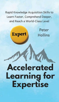 Accelerated Learning For Expertise: Rapid Knowledge Acquisition Skills To Learn Faster, Comprehend Deeper, And Reach A World-Class Level