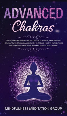 Advanced Chakras: The Ultimate Beginners Guide To Balance Chakras, Improve Your Healing Power Of Chakra Meditation To Radiate Positive Energy, Third ... And Of The Mind And Mindfulness Of Body.