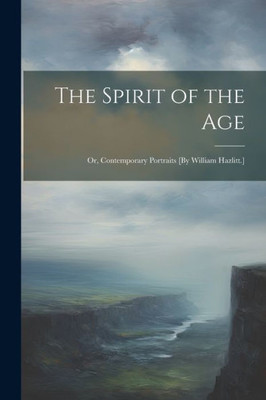 The Spirit Of The Age: Or, Contemporary Portraits [By William Hazlitt.]