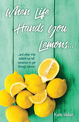 When Life Hands You Lemons...: ...and other trite bullshit we tell ourselves to get through cancer.