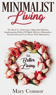 Minimalist Living: The Road To Achieving A Minimalist Mindset, Implementing Habits Of Highly Effective Minimalists, And Decluttering Your Home With Minimalism For Better Living
