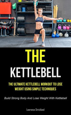 The Kettlebell: The Ultimate Kettlebell Workout To Lose Weight Using Simple Techniques (Build Strong Body And Lose Weight With Kettlebell)