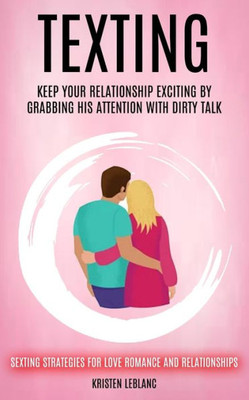 Texting: Keep Your Relationship Exciting By Grabbing His Attention With Dirty Talk (Sexting Strategies For Love Romance And Relationships)