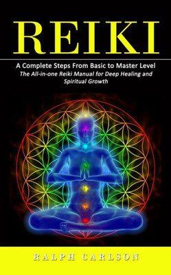 Reiki: A Complete Steps From Basic To Master Level (The All-In-One Reiki Manual For Deep Healing And Spiritual Growth)