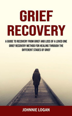 Grief Recovery: A Guide To Recovery From Grief And Loss Of A Loved One (Grief Recovery Method For Healing Through The Different Stages Of Grief)