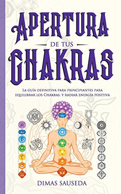 Apertura de tus chakras: La guía definitiva para principiantes para equilibrar los Chakras, y radiar energía positiva (Spanish Edition)