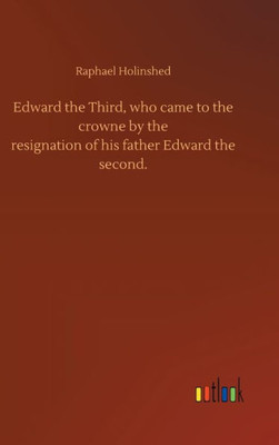 Edward The Third, Who Came To The Crowne By Theresignation Of His Father Edward Thesecond. Edward The Third, Who Came To The Crowne By Theresignation Of His Father Edward Thesecond.