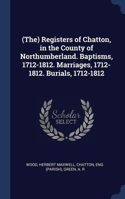 (The) Registers Of Chatton, In The County Of Northumberland. Baptisms, 1712-1812. Marriages, 1712-1812. Burials, 1712-1812