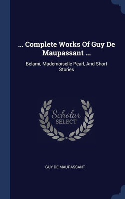 ... Complete Works Of Guy De Maupassant ...: Belami, Mademoiselle Pearl, And Short Stories