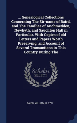 ... Genealogical Collections Concerning The Sir-Name Of Baird, And The Families Of Auchmedden, Newbyth, And Sauchton Hall In Particular. With Copies ... Transactions In This Country During The