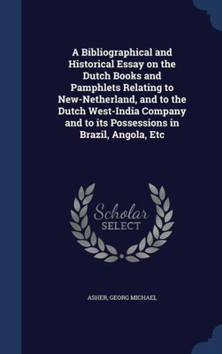 A Bibliographical And Historical Essay On The Dutch Books And Pamphlets Relating To New-Netherland, And To The Dutch West-India Company And To Its Possessions In Brazil, Angola, Etc