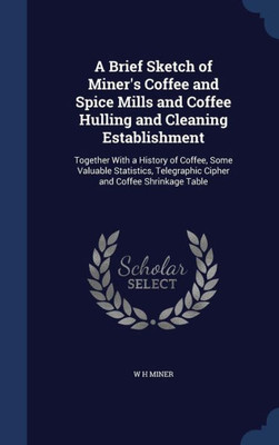 A Brief Sketch Of Miner's Coffee And Spice Mills And Coffee Hulling And Cleaning Establishment: Together With A History Of Coffee, Some Valuable ... Telegraphic Cipher And Coffee Shrinkage Table