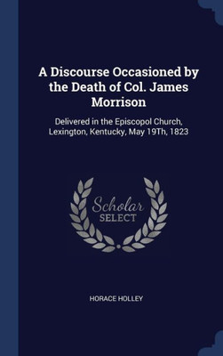 A Discourse Occasioned By The Death Of Col. James Morrison: Delivered In The Episcopol Church, Lexington, Kentucky, May 19Th, 1823