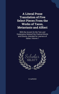 A Literal Prose Translation Of Five Select Pieces From The Works Of Tasso, Metastasio And Alfieri: With The Accent On The Text, And Explanatory ... Intended For Learners Of Italian, Volume 1