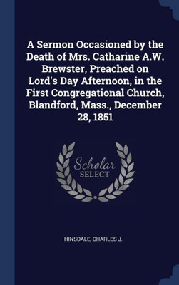 A Sermon Occasioned By The Death Of Mrs. Catharine A.W. Brewster, Preached On Lord's Day Afternoon, In The First Congregational Church, Blandford, Mass., December 28, 1851