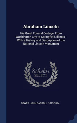 Abraham Lincoln: His Great Funeral Cortege, From Washington City To Springfield, Illinois: With A History And Description Of The National Lincoln Monument