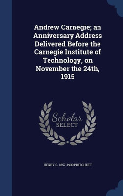 Andrew Carnegie; An Anniversary Address Delivered Before The Carnegie Institute Of Technology, On November The 24Th, 1915